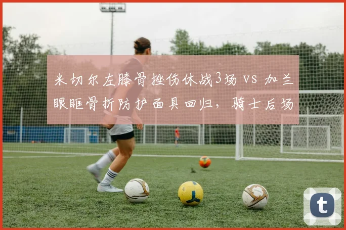 米切尔左膝骨挫伤休战3场 vs 加兰眼眶骨折防护面具回归，骑士后场玻璃属性分析