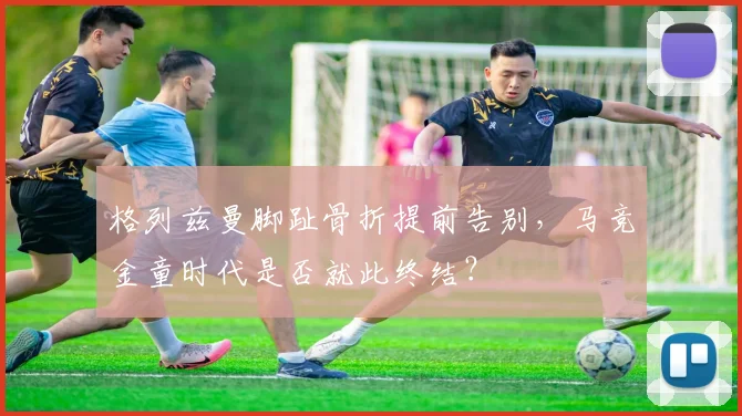 格列兹曼脚趾骨折提前告别，马竞金童时代是否就此终结？