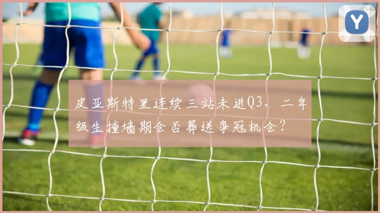 皮亚斯特里连续三站未进Q3，二年级生撞墙期会否葬送争冠机会？