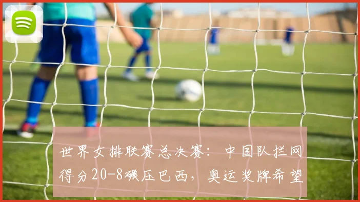 世界女排联赛总决赛：中国队拦网得分20-8碾压巴西，奥运奖牌希望大增