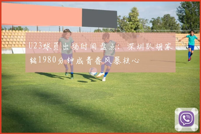U23球员出场时间盘点：深圳队胡家铭1980分钟成青春风暴核心