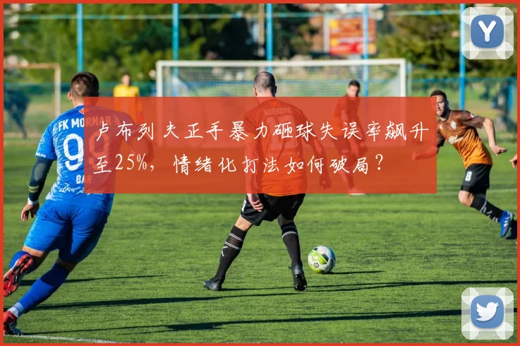 卢布列夫正手暴力砸球失误率飙升至25%，情绪化打法如何破局？