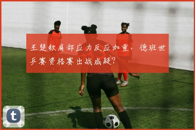 王楚钦肩部应力反应加重，德班世乒赛资格赛出战成疑？