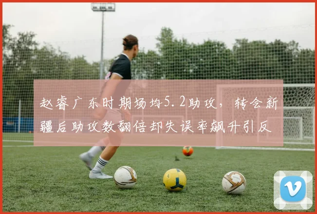 赵睿广东时期场均5.2助攻，转会新疆后助攻数翻倍却失误率飙升引反思