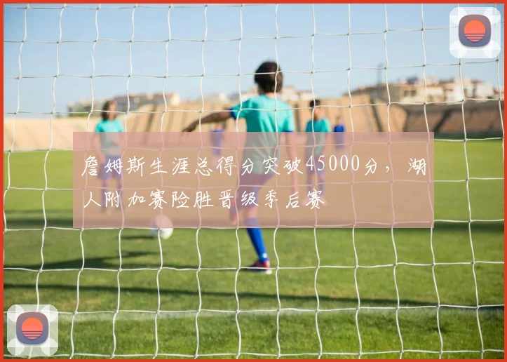 詹姆斯生涯总得分突破45000分，湖人附加赛险胜晋级季后赛