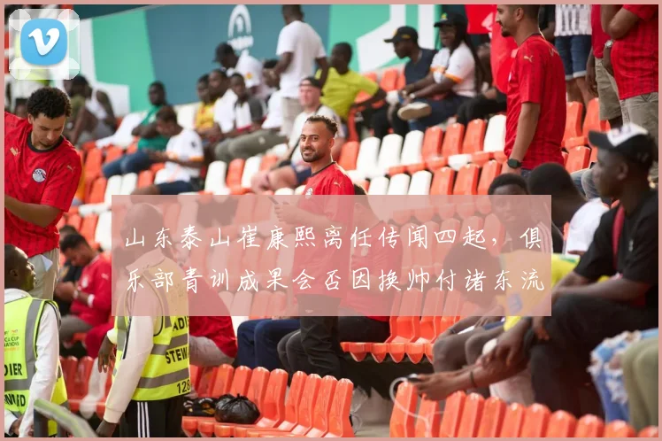 山东泰山崔康熙离任传闻四起，俱乐部青训成果会否因换帅付诸东流？